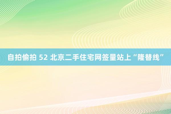 自拍偷拍 52 北京二手住宅网签量站上“隆替线”