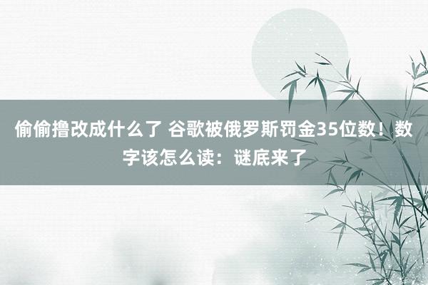 偷偷撸改成什么了 谷歌被俄罗斯罚金35位数！数字该怎么读：谜底来了