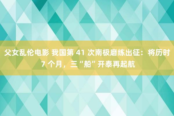 父女乱伦电影 我国第 41 次南极磨练出征：将历时 7 个月，三“船”开泰再起航