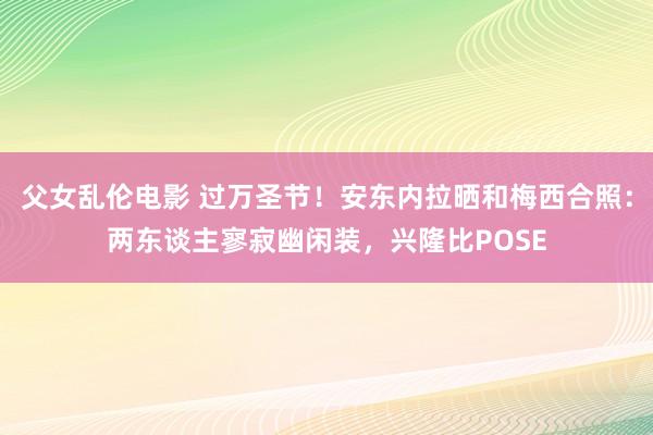 父女乱伦电影 过万圣节！安东内拉晒和梅西合照：两东谈主寥寂幽闲装，兴隆比POSE