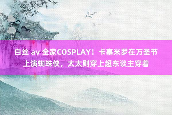 白丝 av 全家COSPLAY！卡塞米罗在万圣节上演蜘蛛侠，太太则穿上超东谈主穿着