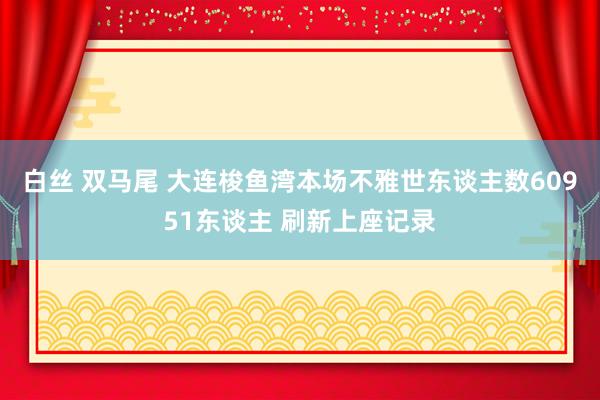 白丝 双马尾 大连梭鱼湾本场不雅世东谈主数60951东谈主 刷新上座记录