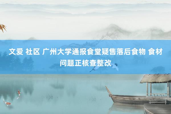 文爱 社区 广州大学通报食堂疑售落后食物 食材问题正核查整改