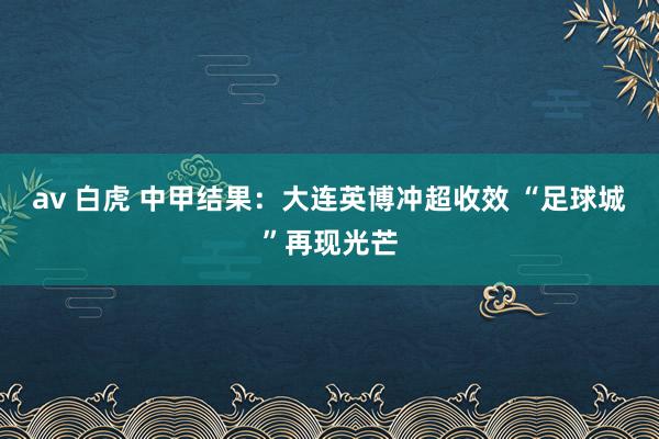 av 白虎 中甲结果：大连英博冲超收效 “足球城”再现光芒