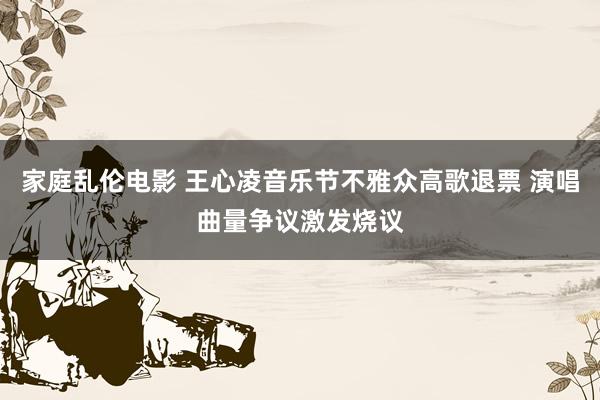 家庭乱伦电影 王心凌音乐节不雅众高歌退票 演唱曲量争议激发烧议