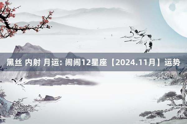 黑丝 内射 月运: 闹闹12星座【2024.11月】运势