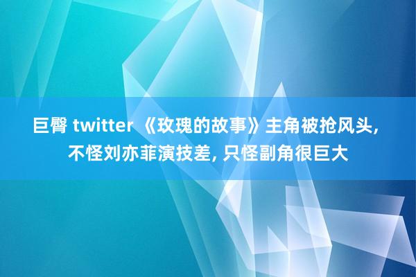 巨臀 twitter 《玫瑰的故事》主角被抢风头， 不怪刘亦菲演技差， 只怪副角很巨大