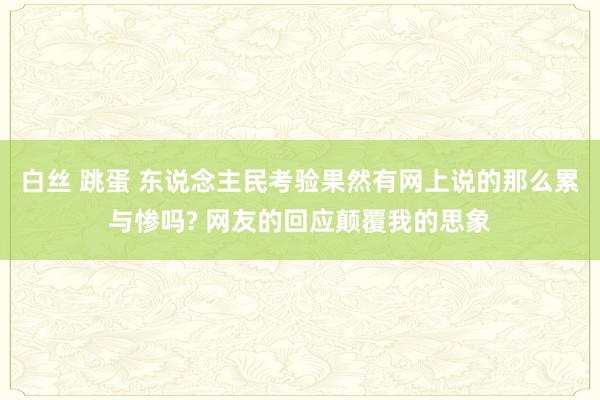 白丝 跳蛋 东说念主民考验果然有网上说的那么累与惨吗? 网友的回应颠覆我的思象