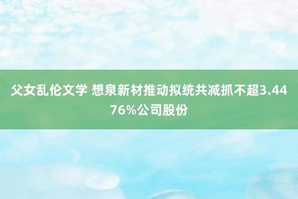 父女乱伦文学 想泉新材推动拟统共减抓不超3.4476%公司股份