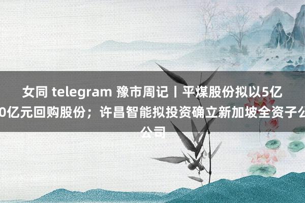 女同 telegram 豫市周记丨平煤股份拟以5亿~10亿元回购股份；许昌智能拟投资确立新加坡全资子公司