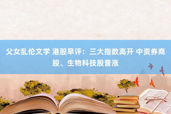 父女乱伦文学 港股早评：三大指数高开 中资券商股、生物科技股普涨