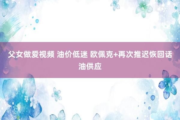 父女做爱视频 油价低迷 欧佩克+再次推迟恢回话油供应