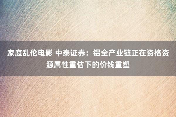 家庭乱伦电影 中泰证券：铝全产业链正在资格资源属性重估下的价钱重塑