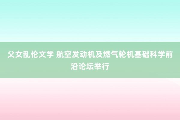 父女乱伦文学 航空发动机及燃气轮机基础科学前沿论坛举行