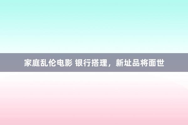 家庭乱伦电影 银行搭理，新址品将面世