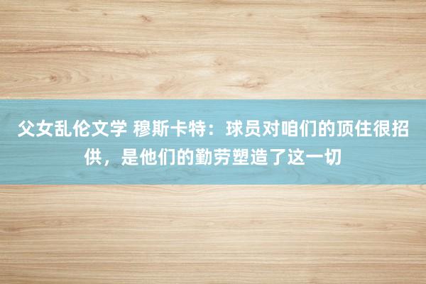 父女乱伦文学 穆斯卡特：球员对咱们的顶住很招供，是他们的勤劳塑造了这一切