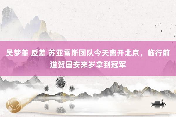 吴梦菲 反差 苏亚雷斯团队今天离开北京，临行前道贺国安来岁拿到冠军