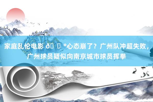 家庭乱伦电影 😰心态崩了？广州队冲超失败，广州球员疑似向南京城市球员挥拳