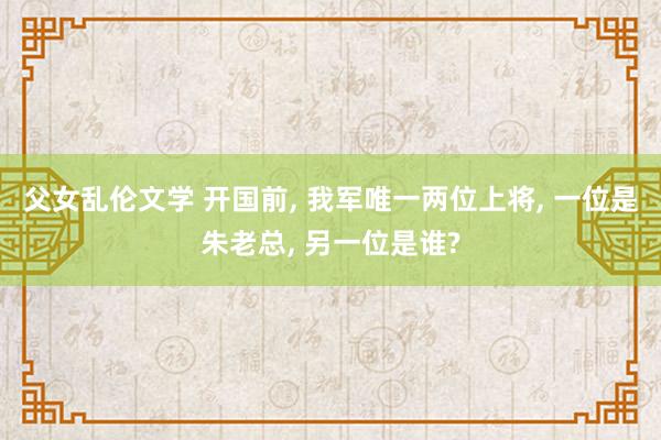 父女乱伦文学 开国前， 我军唯一两位上将， 一位是朱老总， 另一位是谁?