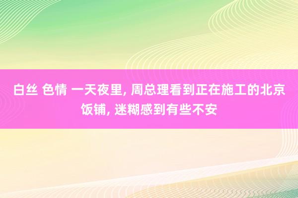 白丝 色情 一天夜里， 周总理看到正在施工的北京饭铺， 迷糊感到有些不安