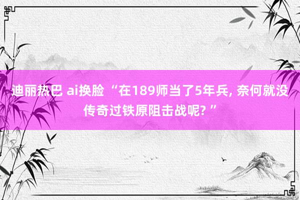 迪丽热巴 ai换脸 “在189师当了5年兵， 奈何就没传奇过铁原阻击战呢? ”