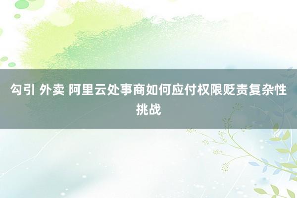 勾引 外卖 阿里云处事商如何应付权限贬责复杂性挑战