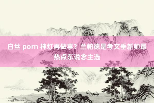 白丝 porn 神灯再做事？兰帕德是考文垂新帅最热点东说念主选