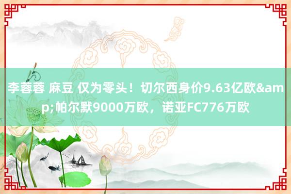 李蓉蓉 麻豆 仅为零头！切尔西身价9.63亿欧&帕尔默9000万欧，诺亚FC776万欧