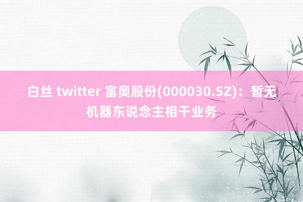 白丝 twitter 富奥股份(000030.SZ)：暂无机器东说念主相干业务