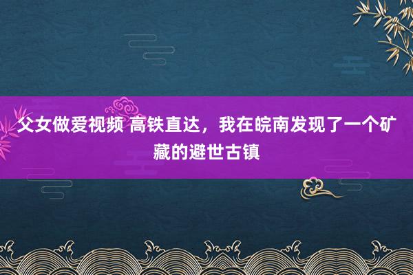 父女做爱视频 高铁直达，我在皖南发现了一个矿藏的避世古镇