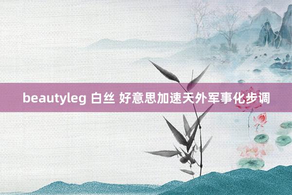 beautyleg 白丝 好意思加速天外军事化步调