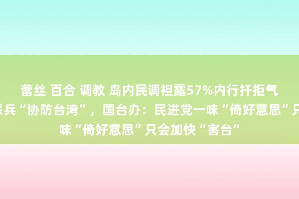 蕾丝 百合 调教 岛内民调袒露57%内行扞拒气好意思政府会派兵“协防台湾”，国台办：民进党一味“倚好意思”只会加快“害台”