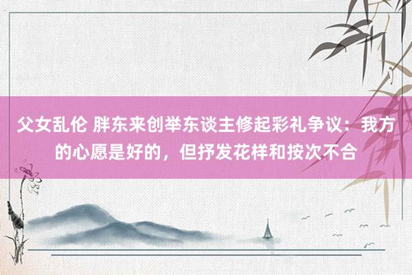 父女乱伦 胖东来创举东谈主修起彩礼争议：我方的心愿是好的，但抒发花样和按次不合