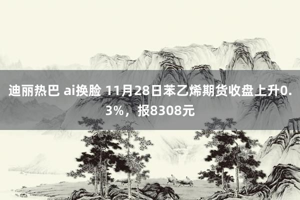 迪丽热巴 ai换脸 11月28日苯乙烯期货收盘上升0.3%，报8308元