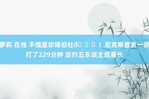 萝莉 在线 不愧是你锡伯杜😉！尼克斯首发一谈打了229分钟 定约五东谈主组最长