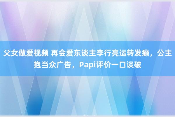 父女做爱视频 再会爱东谈主李行亮运转发癫，公主抱当众广告，Papi评价一口谈破