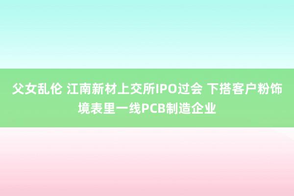 父女乱伦 江南新材上交所IPO过会 下搭客户粉饰境表里一线PCB制造企业