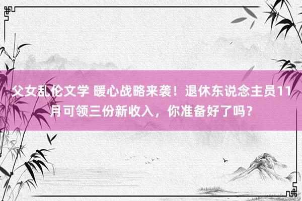 父女乱伦文学 暖心战略来袭！退休东说念主员11月可领三份新收入，你准备好了吗？