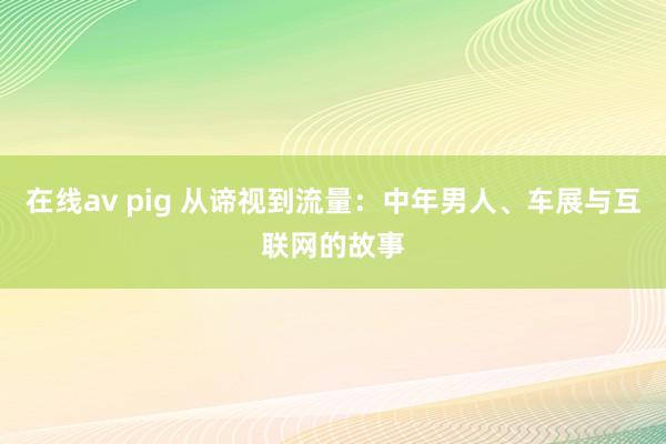 在线av pig 从谛视到流量：中年男人、车展与互联网的故事