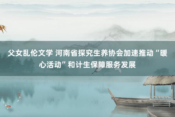 父女乱伦文学 河南省探究生养协会加速推动“暖心活动”和计生保障服务发展