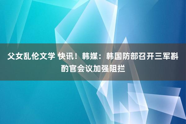 父女乱伦文学 快讯！韩媒：韩国防部召开三军斟酌官会议加强阻拦