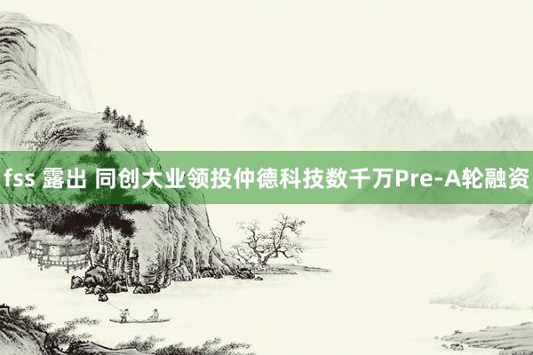 fss 露出 同创大业领投仲德科技数千万Pre-A轮融资