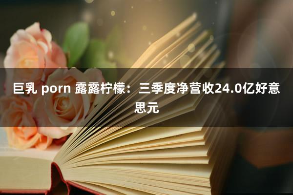 巨乳 porn 露露柠檬：三季度净营收24.0亿好意思元