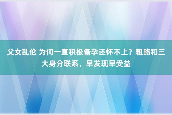 父女乱伦 为何一直积极备孕还怀不上？粗略和三大身分联系，早发现早受益