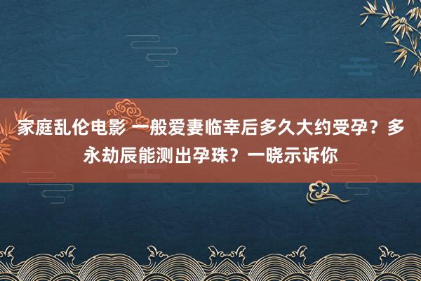 家庭乱伦电影 一般爱妻临幸后多久大约受孕？多永劫辰能测出孕珠？一晓示诉你