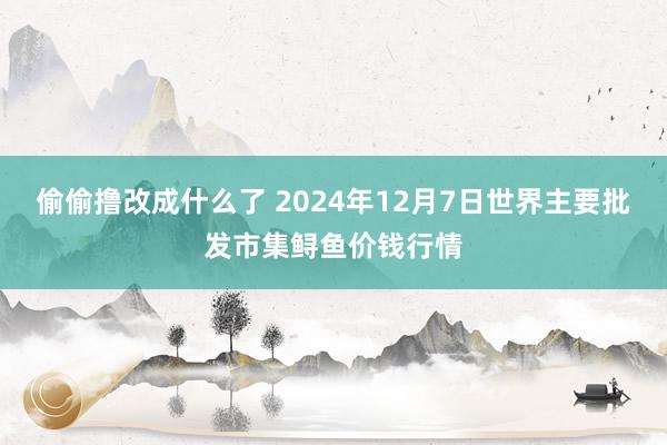 偷偷撸改成什么了 2024年12月7日世界主要批发市集鲟鱼价钱行情