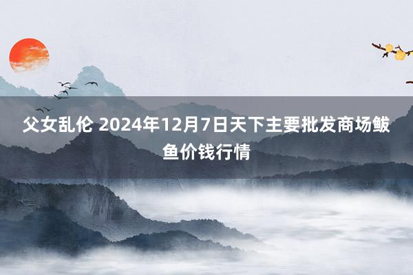 父女乱伦 2024年12月7日天下主要批发商场鲅鱼价钱行情