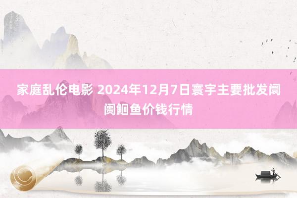 家庭乱伦电影 2024年12月7日寰宇主要批发阛阓鮰鱼价钱行情