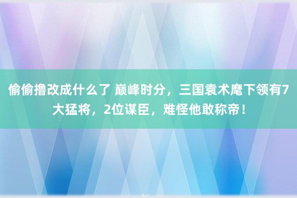 偷偷撸改成什么了 巅峰时分，三国袁术麾下领有7大猛将，2位谋臣，难怪他敢称帝！