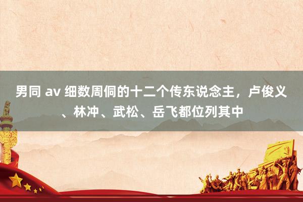 男同 av 细数周侗的十二个传东说念主，卢俊义、林冲、武松、岳飞都位列其中